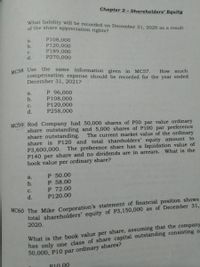 Chapter 2 - Shareholders' Equity
What liability will be recorded on December 31, 2020 as a result'
of the share appreciation rights?
P108,000
P120,000
P189,000
P270,000
a.
b.
С.
d.
MC58 Use the
same information given in MC57. How. much
compensation expense should be recorded for the year ended
December 31, 2021?
P 96,000
P108,000
P120,000
P258,000
a.
b.
с.
d.
MC59 Rod Company had 50,000 shares of P50 par value ordinary
share outstanding and 5,000 shares of P100 par preference
share outstanding.
share is P120 and total shareholders' equity amount to
P3,600,000. The preference share has a liquidation value of
P140 per share and no dividends are in arrears. What is the
book value per ordinary share?
The current market value of the ordinary
a.
P 50.00
b.
P 58.00
P 72.00
P120.00
с.
d.
total shareholders’ equity of P3,150,000 as of December 31,
2020.
MC60 The Mike Corporation's statement of financial position shows
What is the book value per share, assuming that the company
has only one class of share capital outstanding consisting o
50,000, P10 par ordinary shares?
P10.00
