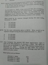 in three years and the options are exercisable starting January
On December 31, 2020, it was estimated that 5% of employees
d.
P30,000
MC55 Melissa Corporation granted share options to its employees viie
1, 2023 until December 31, 2023.
will leave the entity during the vesting period. This estimate w
revised to 6% during the year 2021.
employees' record indicates that 90% of them remained in th
employ of the company and became entitled to the options.
On December 31, 2022,
What would be the expense charged during the year ending
December 31, 2020?
P1,350,000
P1,410,000
P1,425,000
P1,500,000
a.
b.
с.
d.
MC56 Use the same information given in MC55. What would be the
expense charged during the year ended December 31, 2021?
P1,350,000
P1,395,000
P1,410,000
P1,500,000
a.
b.
с.
d.
1C57 Jane Company has granted 200 share appreciation rights to
each of its 300 employees on January 1, 2020. The rights are
due to vest on December 31, 2021, with payment being made on
December 31, 2022.
estimated that all options would vest; although only 90% of the
options actually vested.
During the year 2020, the company
Share prices are as follows:
January 1, 2020
December 31, 2020
December 31, 2021
December 31, 2022
P20
24
27
30
