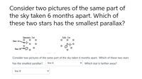 Consider two pictures of the same part of
the sky taken 6 months apart. Which of
these two stars has the smallest parallax?
January 1st
में, में में
July 1st
** *
Star A-
Star B
Consider two pictures of the same part of the sky taken 6 months apart. Which of these two stars
has the smallest parallax?
Star A
Which star is farther away?
Star B
