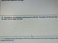 bag
how many
16. The perimeter of a rectangular swimming pool is 200 feet. The length is 40 feet more than
the width. Find the length and width.
17. A snickers bar has 220 calories. If 99 of the calories are from fat, what percentage of the
calories are from fat?
