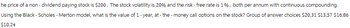 he price of a non- dividend paying stock is $200. The stock volatility is 20% and the risk - free rate is 1%, both per annum with continuous compounding.
Using the Black - Scholes - Merton model, what is the value of 1 - year, at-the-money call options on the stock? Group of answer choices $20.31 $13.57 $16.86
$10.24