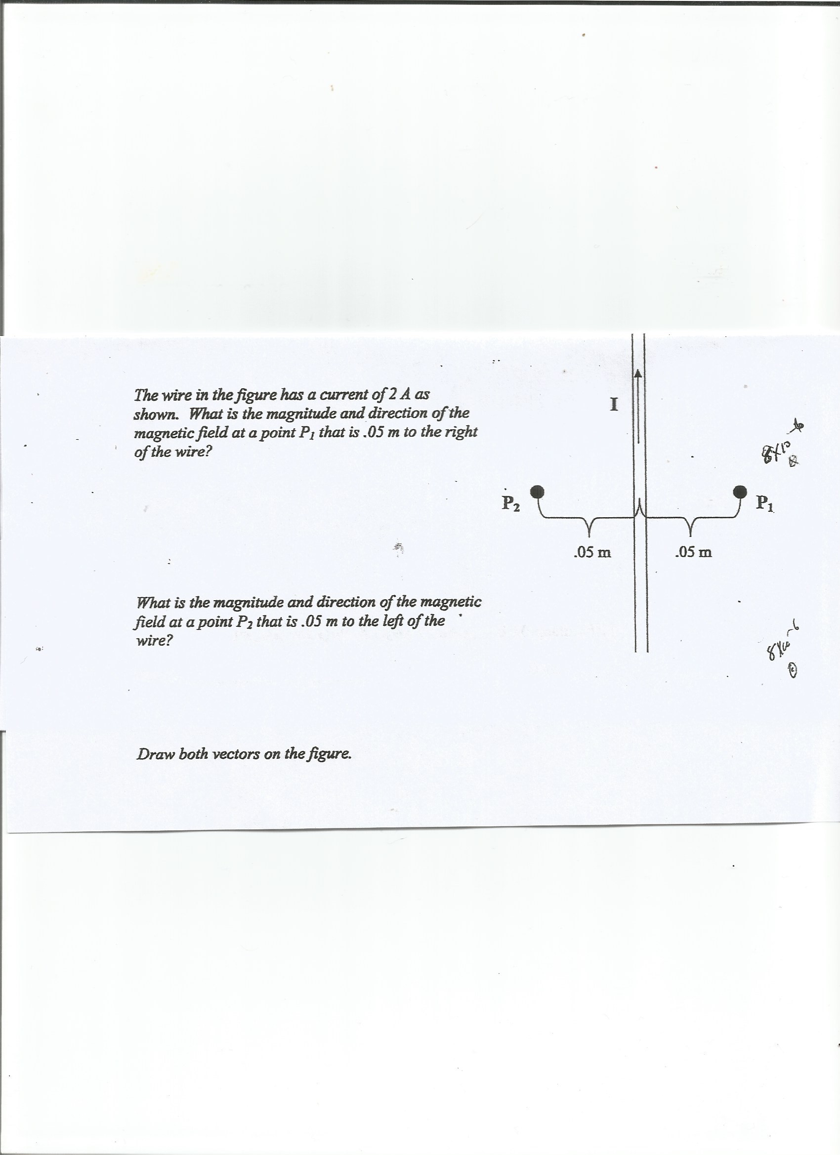 The wire in the figure has a current of 2 A as
shown. What is the magnitude and direction of the
magnetic field at a point Pi that is .05 m to the right
of the wire?
.05 m
.05 m
What is the magnitude and direction of the magnetic
field at a point Pa that is .05 m to the left of the
wire?
Draw both vectors on the figure.
