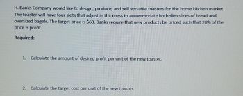 H. Banks Company would like to design, produce, and sell versatile toasters for the home kitchen market.
The toaster will have four slots that adjust in thickness to accommodate both slim slices of bread and
oversized bagels. The target price is $60. Banks require that new products be priced such that 20% of the
price is profit.
Required:
1. Calculate the amount of desired profit per unit of the new toaster.
2. Calculate the target cost per unit of the new toaster.