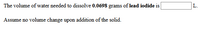 The volume of water needed to dissolve 0.0698 grams of lead iodide is
L.
Assume no volume change upon addition of the solid.
