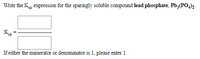 Write the K, expression for the sparingly soluble compound lead phosphate, Pb3(PO,)2.
If either the numerator or denominator is 1, please enter 1.
