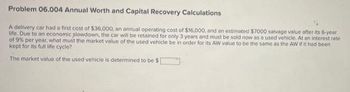 Problem 06.004 Annual Worth and Capital Recovery Calculations
A delivery car had a first cost of $36,000, an annual operating cost of $16,000, and an estimated $7000 salvage value after its 6-year
life. Due to an economic plowdown, the car will be retained for only 3 years and must be sold now as a used vehicle. At an interest rate
of 9% per year, what must the market value of the used vehicle be in order for its AW value to be the same as the AW if it had been
kept for its full life cycle?
The market value of the used vehicle is determined to be $[