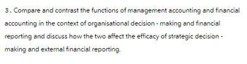 3. Compare and contrast the functions of management accounting and financial
accounting in the context of organisational decision-making and financial
reporting and discuss how the two affect the efficacy of strategic decision-
making and external financial reporting.