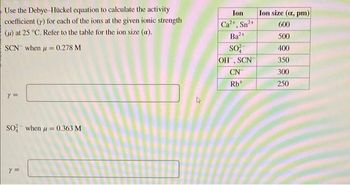 Use the Debye-Hückel equation to calculate the activity
coefficient (y) for each of the ions at the given ionic strength
(μ) at 25 °C. Refer to the table for the ion size (a).
SCN when = 0.278 M
y =
So when μ = 0.363 M
Y =
Ion
Ca²+, Sn²+
Ba2+
SO²
OH, SCN
CN
Rb+
Ion size (a, pm)
600
500
400
350
300
250