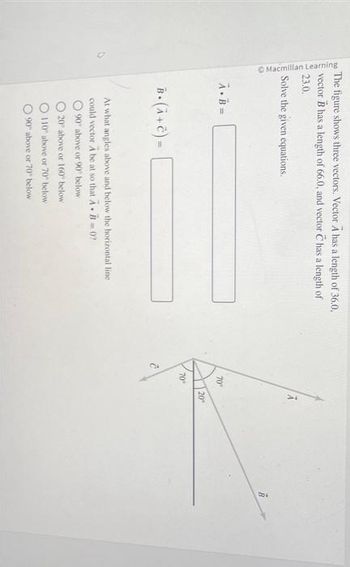 Macmillan Learning
The figure shows three vectors. Vector A has a length of 36.0.
vector has a length of 66.0, and vector C has a length of
23.0.
Solve the given equations.
A.B=
B. (λ + C) =
At what angles above and below the horizontal line
could vector A be at so that AB=0?
90 above or 90° below
20 above or 160" below.
110 above or 70" below
90 above or 70" below
70°
70°
A
20°