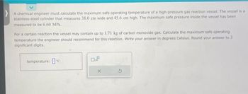 >A chemical engineer must calculate the maximum safe operating temperature of a high-pressure gas reaction vessel. The vessel is a
stainless-steel cylinder that measures 38.0 cm wide and 45.6 cm high. The maximum safe pressure inside the vessel has been
measured to be 6.60 MPa.
For a certain reaction the vessel may contain up to 1.71 kg of carbon monoxide gas. Calculate the maximum safe operating
temperature the engineer should recommend for this reaction. Write your answer in degrees Celsius. Round your answer to 3
significant digits.
temperature: c