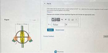Figure
-150 mm-
1 of 1
Part A
If the valve can be opened with a couple moment of 45 Nm, determine the required magnitude of each couple
force which must be applied to the wheel
(Figure 1)
Express your answer to three significant figures and include the appropriate units.
F- Value
Submit
Provide Feedback
Request Answer
Pearson
N
Next >