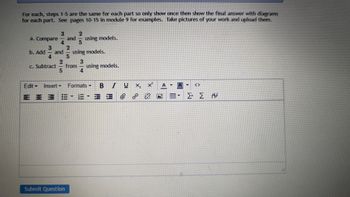 For each, steps 1-5 are the same for each part so only show once then show the final answer with diagrams
for each part. See pages 10-15 in module 9 for examples. Take pictures of your work and upload them.
3
2
a. Compare and using models.
4
5
2
b. Add
and
using models.
4
2
c. Subtract from
using models.
5
4
Edit Insert -
STOR
Insert Formats
P
A - A
BIU×₂ ×²
/
= = 3 2-8-3 = @ @ & ö
ΣΣΑ
Σ+ Σ Α
Submit Question
CO