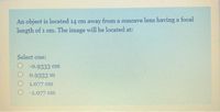 An object is located 14 em away from a concave lens having a focal
length of 1 cm. The image will be located at:
Select one:
O -0.9333 cm
O 0.9333 m
O 1.077 cm
O 1.077 cm
