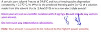 A certain pure solvent freezes at 39.8°C and has a freezing point depression
constant Kf = 0.777°C/m. What is the predicted freezing point (in °C) of a solution
made from this solvent that is (1.46x10^0) m in a non-electrolyte solute?
Enter your answer in scientific notation with 3 sig figs. Do not include any units in
your answer.
Do not round any intermediate calculations.
Note: Your answer is assumed to be reduced to the highest power possible.
