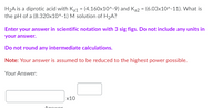 H2A is a diprotic acid with Ka1 = (4.160x10^-9) and Ka2 = (6.03x10^-11). What is
the pH of a (8.320x10^-1) M solution of H2A?
Enter your answer in scientific notation with 3 sig figs. Do not include any units in
your answer.
Do not round any intermediate calculations.
Note: Your answer is assumed to be reduced to the highest power possible.
Your Answer:
х10
Ancwor
