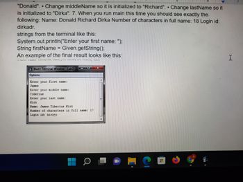 "Donald". • Change middleName so it is initialized to "Richard". Change lastName so it
is initialized to "Dirka". 7. When you run main this time you should see exactly the
following: Name: Donald Richard Dirka Number of characters in full name: 18 Login id:
dirkadr.
strings from the terminal like this:
System.out.println("Enter your first name: ");
String firstName = Given.getString();
An example of the final result looks like this:
DIVUH DYU VANEMAT
2 Bluel: Terminal Window - Lab2
Options
Enter your first name:
James
Enter your middle name:
Tiberius
Enter your last name:
Name: James Tiberius Kirk
Number of characters in full name: 17
Login id: kirkjt
RE
MITH
ਹੈ।
E
H
7