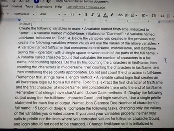 ment
Insert Format Tools Extensions Help
%
Normal text
Arial
1
1
T
T
Click here to listen to this document
Last edit was 8 minutes ago
1
T
In blue j
D
Create the following variables in main: A variable named firstName, initialized to
"John". • A variable named middleName, initialized to "Clarence". A variable named
lastName, initialized to "Doe". 4. Below the variables you created in the previous step,
create the following variables whose values will use the values of the above variables: •
A variable named fullName that concatenates firstName, middleName, and lastName
(using the operator) with a single space between each of the parts of the full name..
A variable called characterCount that calculates the number of characters in a full
name, not counting spaces. Do this by first counting the characters in firstName, then
counting the characters in middleName, then counting the characters in lastName, and
then combining these counts appropriately. Do not just count the characters in fullName.
Remember that strings have a length method. • A variable called login that creates an
all lowercase login ID from a full name. To do this, extract the first character of firstName
and the first character of middleName, and concatenate them onto the end of lastName.
Remember that strings have charAt and to LowerCase methods. 5. Display the following
output using the the fullName, characterCount, and login variables. Use a single println
statement for each line of output. Name: John Clarence Doe Number of characters in
full name: 15 Login id: doejc 6. Complete the following tasks, changing only the values
of the variables you created above. If you used your variables properly, neither your
calls to println nor the lines where you computed values for fullname, characterCount,
and login should not need to be changed. Change firstName so it is initialized to
A
-
1
12
1 21₁
1
1
1
BIUA
B I U A
1 3
10
G-D
1
= 13 = = -
MI 5.
6
1
M
H
7