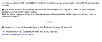 A full-time worker aged 35 invests $250 a month in a fund which has an average yearly return of 6.0% compounded
monthly.
(a) The worker wants to estimate what they will have for retirement when they are 60 years old if the rate stays
constant. Assume monthly compounding.
(b) If the worker makes no further deposits and makes no withdrawals after age 60, how much will they have for
retirement at age 73?
(a) How much money will the worker have in their fund when they are 60 years old?
The worker will have $ in their fund when they are 60 years old.
(Round to the nearest cent as needed.)