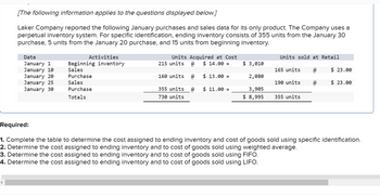 [The following information applies to the questions displayed below.]
Laker Company reported the following January purchases and sales data for its only product. The Company uses a
perpetual inventory system. For specific identification, ending inventory consists of 355 units from the January 30
purchase, 5 units from the January 20 purchase, and 15 units from beginning inventory.
Date
January 1
January 10
January 20
January 25
January 30
Activities
Beginning inventory
Sales
Purchase
Sales
Purchase
Totals
Units Acquired at Cost
@ $ 14.00 =
215 units
160 units
355 units
730 units
@
@
$ 13.00 =
$ 11.00 =
$ 3,010
2,080
3,905
$ 8,995
Units sold at Retail
165 units
190 units
355 units
@
@
$23.00
$ 23.00
Required:
1. Complete the table to determine the cost assigned to ending inventory and cost of goods sold using specific identification.
2. Determine the cost assigned to ending inventory and to cost of goods sold using weighted average.
3. Determine the cost assigned to ending inventory and to cost of goods sold using FIFO.
4. Determine the cost assigned to ending inventory and to cost of goods sold using LIFO.