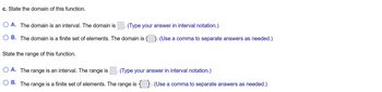 c. State the domain of this function.
O A. The domain is an interval. The domain is (Type your answer in interval notation.)
O B. The domain is a finite set of elements. The domain is {}. (Use a comma to separate answers as needed.)
State the range of this function.
O A. The range is an interval. The range is
(Type your answer in interval notation.)
B. The range is a finite set of elements. The range is {}. (Use a comma to separate answers as needed.)