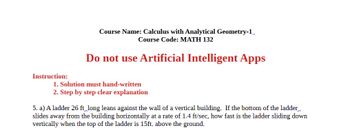 Course Name: Calculus with Analytical Geometry-1
Course Code: MATH 132
Do not use Artificial Intelligent Apps
Instruction:
1. Solution must hand-written
2. Step by step clear explanation
5. a) A ladder 26 ft long leans against the wall of a vertical building. If the bottom of the ladder
slides away from the building horizontally at a rate of 1.4 ft/sec, how fast is the ladder sliding down
vertically when the top of the ladder is 15ft. above the ground.