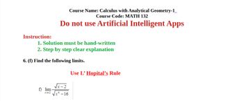 Instruction:
Course Name: Calculus with Analytical Geometry-1
Course Code: MATH 132
Do not use Artificial Intelligent Apps
1. Solution must be hand-written
2. Step by step clear explanation
6. (f) Find the following limits.
Use L' Hopital's Rule
f) lim
x-2
-16