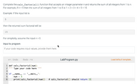 Complete the calc_factorial() function that accepts an integer parameter n and returns the sum of all integers from 1 to n.
For example, if n = 5 then the sum of all integers from 1 to 5 is 1 +2 + 3 + 4 + 5 = 15
Example: If the input list is
then the returned sum factorial will be
15
For simplicity, assume the input n> 0.
Input to program
If your code requires input values, provide them here.
Undo
Redo
LabProgram.py
Load default template.
1 def calc_factorial(num):
2 ' Type your code here "
3
4 if name
'__main_':
num - 5
# calc_factorial() should return 15
6.
print(calc_factorial(num))
