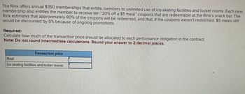 The Rink offers annual $350 memberships that entitle members to unlimited use of ice-skating facilities and locker rooms. Each new
membership also entitles the member to receive ten "20% off a $5 meal" coupons that are redeemable at the Rink's snack bar. The
Rink estimates that approximately 80% of the coupons will be redeemed, and that, if the coupons weren't redeemed, $5 meals still
would be discounted by 5% because of ongoing promotions.
Required:
Calculate how much of the transaction price should be allocated to each performance obligation in the contract.
Note: Do not round intermediate calculations. Round your answer to 2 decimal places.
Meal
Transaction price
Ice-skating facilities and locker rooms