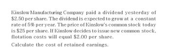 Kinslow Manufacturing Company paid a dividend yesterday of
$2.50 per share. The dividend is expected to grow at a constant
rate of 5% per year. The price of Kinslow's common stock today
is $25 per share. If Kinslow decides to issue new common stock,
flotation costs will equal $2.00 per share.
Calculate the cost of retained earnings.