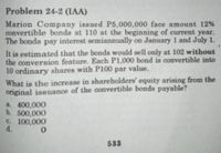 Problem 24-2 (IAA)
Marion Company issued P5,000,000 face amount 12%
convertible bonds at 110 at the beginning of current year.
The bonds pay interest semiannually on January 1 and July 1.
It is estimated that the bonds would sell only at 102 without
the conversion feature. Each P1,000 bond is convertible into
10 ordinary shares with P100 par value.
What is the increase in shareholders' equity arising from the
original issuance of the convertible bonds payable?
a 400,000
b. 500,000
e. 100,000
d.
533
