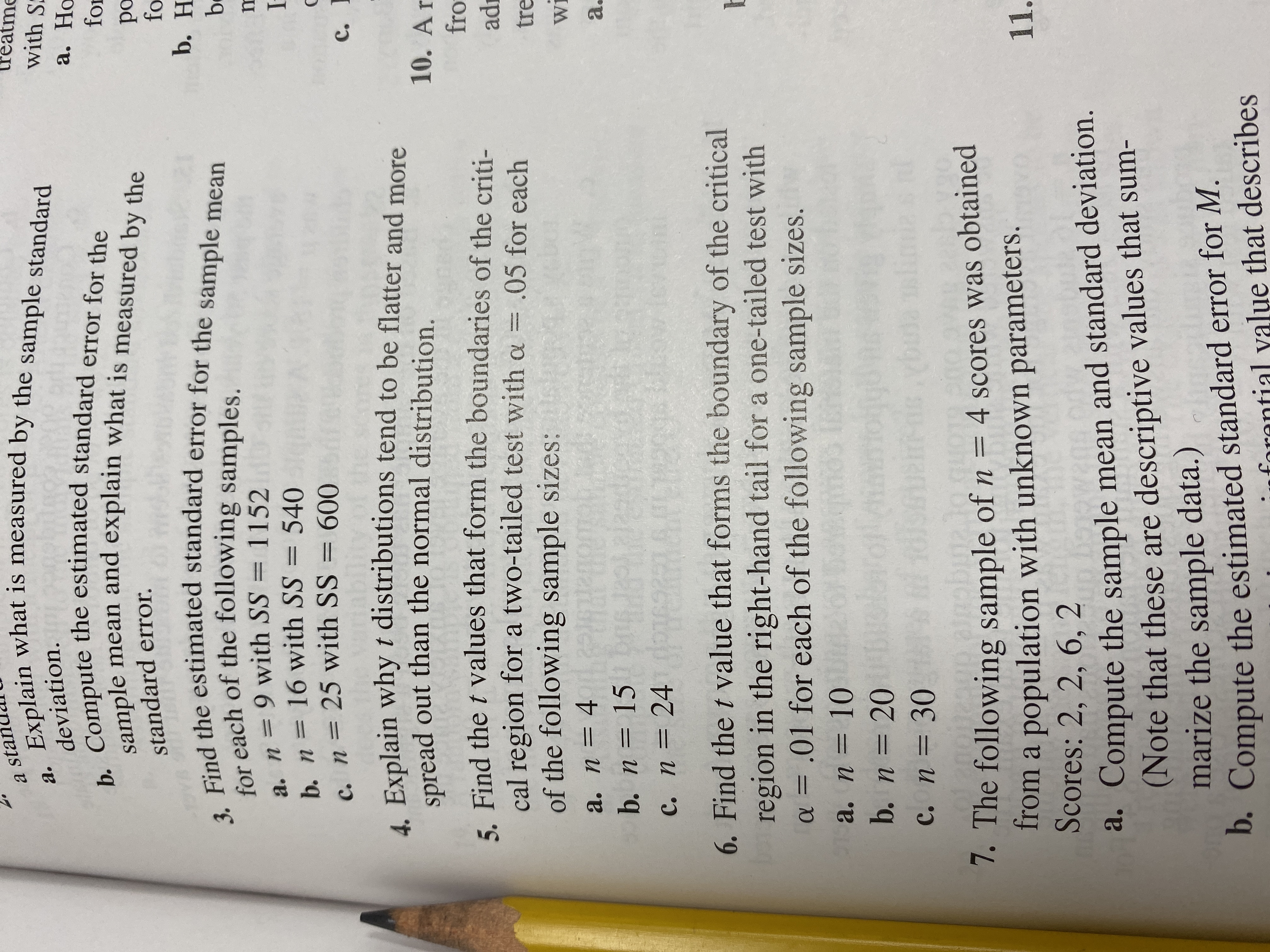 Explain what is measured by the sample standard
a sta
with S
а.
deviation.
b. Compute the estimated standard error for the
sample mean and explain what is measured by the
а. Но
for
ро
fo
b. H
standard error
3. Find the estimated standard error for the sample mean
for each of the following samples.
a. n 9 with SS = 1152
b. n= 16 with SS=
c. n = 25 with SS = 600
b
540
с.
4. Explain why t distributions tend to be flatter and more
spread out than the normal distribution.
10. Ar
5 Find the t values that form the boundaries of the criti-
cal region for a two-tailed test with a = .05 for each
of the following sample sizes:
= 4 0R
b. n = 15 0
fro
ad
tre
Wi
а. п —
a.
DIC9R
с. п %3D 24
6. Find the t value that forms the boundary of the critical
region in the right-hand tail for a one-tailed test with
a = .01 for each of the following sample sizes.
TE
a. п 3D 10
b. n 20
c. n 30
1. The following sample of n = 4 scores was obtained
from a population with unknown parameters.
Scores: 2, 2, 6, 2
11.
a. Compute the sample mean and standard deviation.
(Note that these are descriptive values that sum-
marize the sample data.)
D. Compute the estimated standard error for M.
forantial value that describes
