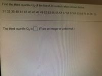 Find the third quartile Q, of the list of 24 sorted values shown below.
31 32 38 40 41 43 45 45 46 49 52 53 55 55 57 57 57 57 61 63 64 71 75 76 0
The third quartile Q, is
(Type an integer or a decimal.)
