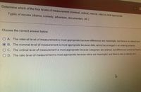 Determine which of the four levels of measurement (nominal, ordinal, interval, ratio) is most appropriate.
Types of movies (drama, comedy, adventure, documentary, etc.)
Choose the correct answer below.
O A. The interval level of measurement is most appropriate because differences are meaningful, but there is no natural zero.
B. The nominal level of measurement is most appropriate because data cannot be arranged in an ordering scheme.
O C. The ordinal level of measurement is most appropriate because categories are ordered, but differences cannot be found o
O D. The ratio level of measurement is most appropriate because ratios are meaningful, and there is also a natural zero.
