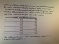 The trend of thinner beauty pageant winners has generated charges that
the contest encourages unhealthy diet habits among young women.
Listed below are body mass indexes (BMI) for beauty pageant winners
from two different time periods. Find the coefficient of variation for
each of the two sets of data, then compare the variation.
BMI (from the 1920s and 1930s) BMI (from recent winners)
20.4
19.6
219
20.4
221
19.7
22.2
20.3
20.3
17.9
18.8
| 17.9
18.9
19.2
18.7
19.4
184
19.1
17.7
16.8
The coefficient of variation for the BMI's of beauty pageant winners
from the 1920s and 1930s is %
