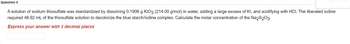 Question 4
A solution of sodium thiosulfate was standardized by dissolving 0.1906 g KIO3 (214.00 g/mol) in water, adding a large excess of KI, and acidifying with HCI. The liberated iodine
required 48.92 mL of the thiosulfate solution to decolorize the blue starch/iodine complex. Calculate the molar concentration of the Na2S2O3.
Express your answer with 3 decimal places