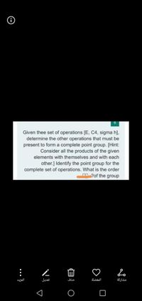 9.
Given thee set of operations [E, C4, sigma h].
determine the other operations that must be
present to form a complete point group. [Hint:
Consider all the products of the given
elements with themselves and with each
other.] Identify the point group for the
complete set of operations. What is the order
?of the group
المزيد
تعديل
حذف
المفضلة
مشاركة
..
