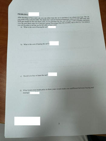 PROBLEM 2
After deciding to buy a new car, you can either lease the car or purchase it on a three-year loan. The car
you wish to buy costs $35,000. The dealer has a special leasing arrangement where you pay $99 today and
$499 per month for the next three years. If you purchase the car, you will pay it off in monthly payments
over the next three years at a 6 percent Annual Percentage Rate (the monthly rate is 6%/12). You believe
you will be able to sell the car for $23,000 in three years.
a) What is the cost of buying the car?
b) What is the cost of leasing the car? (
c) Should you buy or lease the car?
d) What break-even resale price in three years would make you indifferent between buying and
leasing?
3