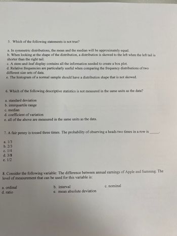 5. Which of the following statements is not true?
a. In symmetric distributions, the mean and the median will be approximately equal.
b. When looking at the shape of the distribution, a distribution is skewed to the left when the left tail is
shorter than the right tail.
c. A stem-and-leaf display contains all the information needed to create a box plot.
d. Relative frequencies are particularly useful when comparing the frequency distributions of two
different size sets of data.
e. The histogram of a normal sample should have a distribution shape that is not skewed.
6. Which of t
a. standard deviation
b. interquartile range
c. median
d. coefficient of variation
e. all of the above are measured in the same units as the data.
following descriptive statistics is not measured in the same units as the data?
7. A fair penny is tossed three times. The probability of observing a heads two times in a row is
a. 1/3
b. 2/3
c. 1/4
d. 3/8
e. 1/2
8. Consider the following variable: The difference between annual earnings of Apple and Samsung. The
level of measurement that can be used for this variable is:
a. ordinal
d. ratio
b. interval
e. mean absolute deviation
c. nominal