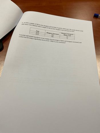 b. In 2018, a sample of 300 in-store shoppers showed that 44 paid by debit card. The results shown in the
table below were obtained when a sample of 400 in-store shoppers were surveyed in 2019.
Year
2018
2019
Shoppers Surveyed
Shoppers Paying by
Debit Card
44
Formulate appropriate hypotheses to test whether the percentage of debit card shoppers increased, and
conduct the test using a significance level of 0.01. What is your conclusion?
300
400