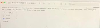 Screen Shot 2022-06-15 at 19.35....
You would like to calculate the concentration of a protein in a solution measured in a 96 well plate. You have the following information: volume in well-200 μL pathlength - 6
mm, c=43824 M¹cm¹ Absorbance-0.20 Choose the most comect answer
0476x106pM
Ob.76 M
c76mM
Od 7.6
Ⓡ