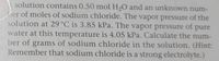 E solution contains 0.50 mol H2O and an unknown num-
ber of moles of sodium chloride. The vapor pressure of the
solution at 29°C is 3.85 kPa. The vapor pressure of pure
water at this temperature is 4.05 kPa. Calculate the num-
ber of grams of sodium chloride in the solution. (Hint:
Remember that sodium chloride is a strong electrolyte.)
