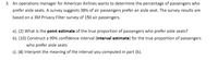 3. An operations manager for American Airlines wants to determine the percentage of passengers who
prefer aisle seats. A survey suggests 38% of air passengers prefer an aisle seat. The survey results are
based on a 3M Privacy Filter survey of 150 air passengers.
a). (2) What is the point estimate of the true proportion of passengers who prefer aisle seats?
b). (10) Construct a 99% confidence interval (interval estimate) for the true proportion of passengers
who prefer aisle seats
c). (4) Interpret the meaning of the interval you computed in part (b).
