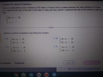 Complete the system of equations.
A boat is rowed down a river a distance of 18 miles in 3 hours and it is rowed upstream the same distance in 6 hours.
Let r represent the rate of the boat in still water in miles per hour, and let c represent the rate of the stream in miles per
hour.
3(r+ c) = 18
Choose a system of equations describing the situation.
O A.
OC.
n example
3(r+ c)
6(r+ c)
3(r + c)
18(r- c)
18
18
6
Textbook
M
OB.
OD.
3(r+ c) = 18
6(r-c) = 18
3(r+c) = 18
18(r+ c) = 6
Clear all
Check answer
BE Not helpful? See similar books