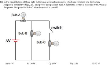 10) In the circuit below all three light bulbs have identical resistances, which are constant, and the battery
supplies a constant voltage, AV. The power dissipated in Bulb A before the switch is closed is 40 W. What is
the power dissipated in Bulb C after the switch is closed?
Bulb A
AV
Bulb B
Bulb C
switch
A) 40 W
B) 36 W
C) 20 W
D) 12 W
E) 72 W