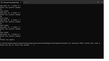 Microsoft Visual Studio Debux
How much is 3 times 9 ?
Enter the correct answer
27
Very Good!
How much is 6 times 5 ?
Enter the correct answer
30
Very Good!
How much is 6 times 2 ?
Enter the correct answer
12
Very Good!
How much is 3 times 1 ?
Enter the correct answer
3
Very Good!
How much is 9 times 8 ?
Enter the correct answer
2
Please try again!
+
C:\Users\ihaba\source\repos\ConsoleApplication41\x64\Debug\ConsoleApplication41.exe (process 4784) exited with code 0.
Press any key to close this window . . .|
x