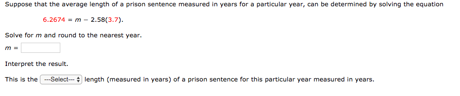 Suppose that the average length of a prison sentence measured in years for a particular year, can be determined by solving the equation
6.2674 = m - 2.58(3.7).
Solve for m and round to the nearest year.
Interpret the result.
This is the ---Select--- + length (measured in years) of a prison sentence for this particular year measured in years.
