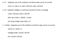 **Transcription for Educational Website:**

---

### Transient Analysis of Capacitor Circuits

#### Initial Conditions: \( t < 0 \)
- **Capacitors' Behavior:** In DC conditions, capacitors act like an open circuit with no current flow.
- **Voltages and Currents:**
  - \( i_1(0^-) = 0 \)
  - \( i_2(0^-) = 0 \)
  - \( v_1(0^-) = 60 \, \text{Volt} \)
  - \( v_2(0^-) = 60 \, \text{Volt} \)

#### At the Moment After Switching: \( t = 0^+ \)
- **Continuity of Capacitor Voltage:** The capacitor voltage remains continuous; hence, there is no change.
- **Voltages:**
  - \( v_1(0^+) = 60 \, \text{Volt} \)
  - \( v_2(0^+) = 60 \, \text{Volt} \)
- **Current Calculations Using Ohm’s Law:**
  - \( i_1(0^+) = \frac{-60}{30} = -2 \, \text{Amp} \)
- **Kirchhoff's Current Law (KCL) at Top Middle Node:**
  - \( i_2(0^+) = 0 \)

#### Behavior Over Time: \( t \rightarrow \infty \)
- **Capacitors' Behavior:** In DC conditions, capacitors act like an open circuit with no current flow.
- **Voltages and Currents:**
  - \( i_1(\infty) = 0 \)
  - \( i_2(\infty) = 0 \)
- **Voltage Divider Principle:**
  - \( V_1(\infty) = 30 \, \text{Volt} \)
- **Using Kirchhoff's Voltage Law (KVL):**
  - \( V_2(\infty) = 40 \, \text{Volt} \)

--- 

This analysis outlines the foundational behavior of capacitors in DC circuits, emphasizing initial and steady-state conditions. It is critical for understanding how capacitors impact current and voltage over time in electrical circuits.