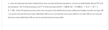 a. Given the following information obtained from three normally distributed populations, construct an ANOVA table. (Round "SS" to 2
decimal places, "MS" to 4 decimal places, and "F" to 3 decimal places.)SSTR = 226.5; SSE = 2, 184.2; c = 3; n1 = n2 = n
3 = 10b. At the 1% significance level, what is the conclusion to the ANOVA test of mean differences?multiple choiceDo not reject HO
; we cannot conclude that some means differ.Reject HO; we can conclude that some means differ. Do not reject HO; we can conclude
that some means differ. Reject HO; we cannot conclude that some means differ.