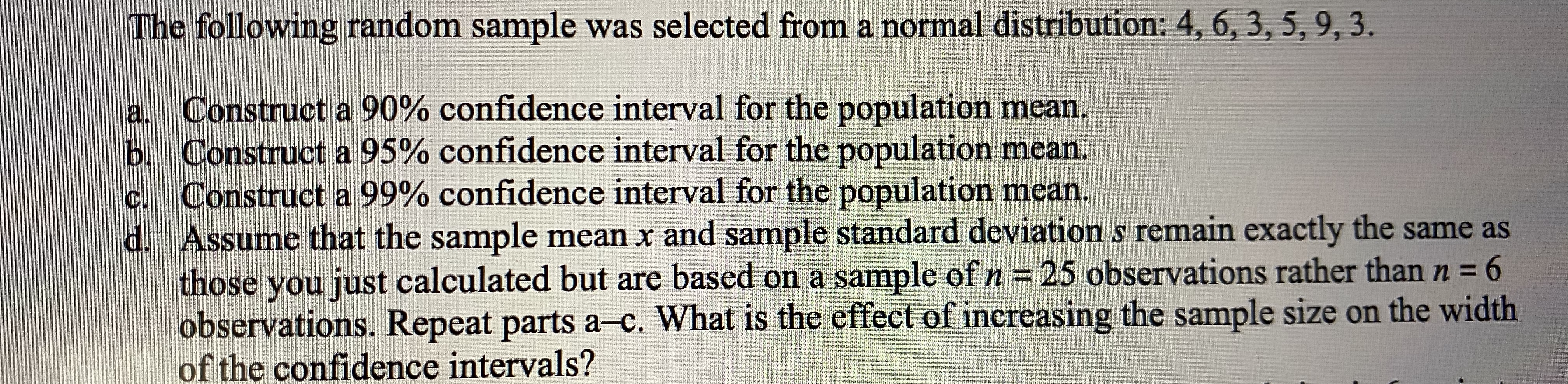 The following random sample was selected from a normal distribution: 4, 6, 3, 5, 9, 3.
a.
Construct a 90% confidence interval for the population mean.
b. Construct a 95% confidence interval for the population mean.
c. Construct a 99% confidence interval for the population mean.
d. Assume that the sample mean x and sample standard deviation s remain exactly the same as
those you just calculated but are based on a sample ofn= 25 observations rather than n = 6
observations. Repeat parts a-c. What is the effect of increasing the sample size on the width
n3D
%3D
of the confidence intervals?
