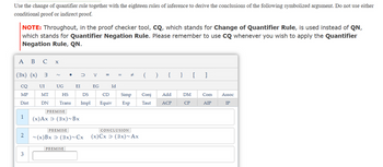 Use the change of quantifier rule together with the eighteen rules of inference to derive the conclusions of the following symbolized argument. Do not use either conditional proof or indirect proof.

**NOTE:** Throughout, in the proof checker tool, **CQ**, which stands for **Change of Quantifier Rule**, is used instead of **QN**, which stands for **Quantifier Negation Rule**. Please remember to use **CQ** whenever you wish to apply the **Quantifier Negation Rule, QN**.

---

### Symbols and Operators
- `(∃x)`: There exists an x
- `(x)`: For all x
- `~`: Not
- `•`: And
- `∨`: Or
- `⊃`: Implies
- `≡`: If and only if
- `= ÷`: Not equal
- `()`: Parentheses
- `{}`: Set brackets
- `[]`: Square brackets

### Rules and Inference Abbreviations
- **CQ**: Change of Quantifier
- **UI**: Universal Instantiation
- **UG**: Universal Generalization
- **EI**: Existential Instantiation
- **EG**: Existential Generalization
- **Id**: Identity
- **MP**: Modus Ponens
- **MT**: Modus Tollens
- **HS**: Hypothetical Syllogism
- **DS**: Disjunctive Syllogism
- **CD**: Constructive Dilemma
- **Simp**: Simplification
- **Conj**: Conjunction
- **Add**: Addition
- **DM**: De Morgan’s Theorems
- **Com**: Commutation
- **Assoc**: Association
- **Dist**: Distribution
- **DN**: Double Negation
- **Trans**: Transposition
- **Impl**: Material Implication
- **Equiv**: Equivalence
- **Exp**: Exportation
- **Taut**: Tautology
- **ACP**: Assumption for Conditional Proof
- **CP**: Conditional Proof
- **AIP**: Assumption for Indirect Proof
- **IP**: Indirect Proof

---

### Proof Steps

1. **Premise (1):** `(x)Ax ⊃ (∃x)~Bx`
   
2